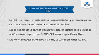 JUNTA DE RESOLUCION DE DISPUTAS
(JRD)
• La JRD no resuelve pretensiones indemnizatorias por conceptos no
considerados en la Normativa de Contratación Pública.
• Las decisiones de la JRD son vinculantes para las partes; pero si estas se
notifican fuera de plazo, son INEFICACES, salvo Ampliación de Plazo.
• Los Honorarios, Gastos y Pagos al Centro, se cubren en partes iguales.
 