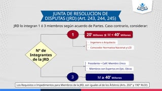 JUNTA DE RESOLUCION DE
DISPUTAS (JRD) (Art. 243, 244, 245)
JRD lo integran 1 ó 3 miembros según acuerdo de Partes. Caso contrario, considerar:
20’ Millones ≤ M < 40’ Millones
1
M ≥ 40’ Millones
3
• Ingeniero o Arquitecto
• Conocedor Normativa Nacional y LCE
• Presidente = Calif. Miembro Único
• Miembros son Expertos en Ejec. Obras
N° de
Integrantes
de la JRD
Los Requisitos e Impedimentos para Miembros de la JRD, son iguales al de los Árbitros (Arts. 202° y 190° RLCE)
 