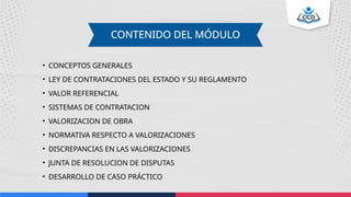 • CONCEPTOS GENERALES
• LEY DE CONTRATACIONES DEL ESTADO Y SU REGLAMENTO
• VALOR REFERENCIAL
• SISTEMAS DE CONTRATACION
• VALORIZACION DE OBRA
• NORMATIVA RESPECTO A VALORIZACIONES
• DISCREPANCIAS EN LAS VALORIZACIONES
• JUNTA DE RESOLUCION DE DISPUTAS
• DESARROLLO DE CASO PRÁCTICO
CONTENIDO DEL MÓDULO
 