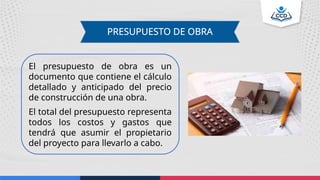 PRESUPUESTO DE OBRA
El presupuesto de obra es un
documento que contiene el cálculo
detallado y anticipado del precio
de construcción de una obra.
El total del presupuesto representa
todos los costos y gastos que
tendrá que asumir el propietario
del proyecto para llevarlo a cabo.
 