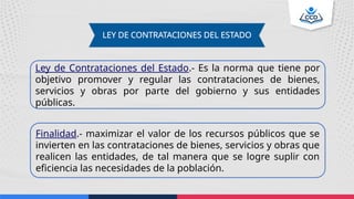 LEY DE CONTRATACIONES DEL ESTADO
Ley de Contrataciones del Estado.- Es la norma que tiene por
objetivo promover y regular las contrataciones de bienes,
servicios y obras por parte del gobierno y sus entidades
públicas.
Finalidad.- maximizar el valor de los recursos públicos que se
invierten en las contrataciones de bienes, servicios y obras que
realicen las entidades, de tal manera que se logre suplir con
eficiencia las necesidades de la población.
 