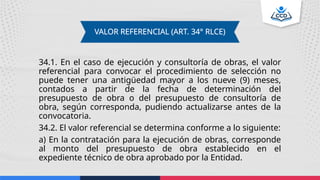 34.1. En el caso de ejecución y consultoría de obras, el valor
referencial para convocar el procedimiento de selección no
puede tener una antigüedad mayor a los nueve (9) meses,
contados a partir de la fecha de determinación del
presupuesto de obra o del presupuesto de consultoría de
obra, según corresponda, pudiendo actualizarse antes de la
convocatoria.
34.2. El valor referencial se determina conforme a lo siguiente:
a) En la contratación para la ejecución de obras, corresponde
al monto del presupuesto de obra establecido en el
expediente técnico de obra aprobado por la Entidad.
VALOR REFERENCIAL (ART. 34° RLCE)
 