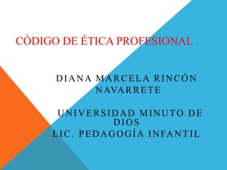 CÓDIGO DE ÉTICA PROFESIONAL
DIANA MARCELA RINCÓN
NAVARRETE
UNIVERSIDAD MINUTO DE
DIOS
LIC. PEDAGOGÍA INFANTIL
 