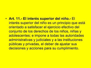 Art. 11.‑ El interés superior del niño.- El interés superior del niño es un principio que está orientado a satisfacer el ejercicio efectivo del conjunto de los derechos de los niños, niñas y adolescentes; e impone a todas las autoridades administrativas y judiciales y a las instituciones públicas y privadas, el deber de ajustar sus decisiones y acciones para su cumplimiento.