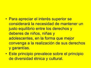 Para apreciar el interés superior se considerará la necesidad de mantener un justo equilibrio entre los derechos y deberes de niños, niñas y adolescentes, en la forma que mejor convenga a la realización de sus derechos y garantías.Este principio prevalece sobre el principio de diversidad étnica y cultural.