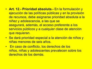 Art. 12.- Prioridad absoluta.‑ En la formulación y ejecución de las políticas públicas y en la provisión de recursos, debe asignarse prioridad absoluta a la niñez y adolescencia, a las que se asegurará, además, el acceso preferente a los servicios públicos y a cualquier clase de atención que requieran.Se dará prioridad especial a la atención de niños y niñas menores de seis años. En caso de conflicto, los derechos de los niños, niñas y adolescentes prevalecen sobre los derechos de los demás. 