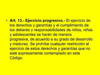 Art. 13.‑ Ejercicio progresivo.- El ejercicio de los derechos y garantías y el cumplimiento de los deberes y responsabilidades de niños, niñas y adolescentes se harán de manera progresiva, de acuerdo a su grado de desarrollo y madurez. Se prohíbe cualquier restricción al ejercicio de estos derechos y garantías que no esté expresamente contemplado en este Código. 
