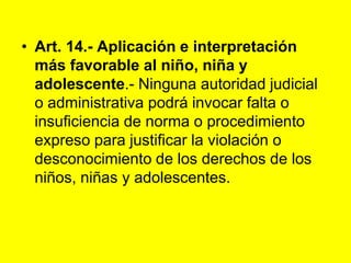 Art. 14.‑ Aplicación e interpretación más favorable al niño, niña y adolescente.- Ninguna autoridad judicial o administrativa podrá invocar falta o insuficiencia de norma o procedimiento expreso para justificar la violación o desconocimiento de los derechos de los niños, niñas y adolescentes.