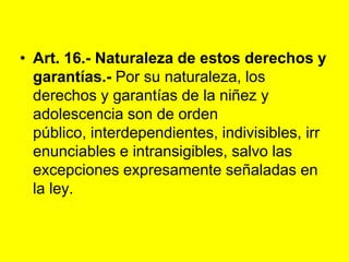 Art. 16.- Naturaleza de estos derechos y garantías.- Por su naturaleza, los derechos y garantías de la niñez y adolescencia son de orden público, interdependientes, indivisibles, irrenunciables e intransigibles, salvo las excepciones expresamente señaladas en la ley. 