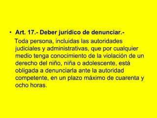 Art. 17.- Deber jurídico de denunciar.‑   Toda persona, incluidas las autoridades judiciales y administrativas, que por cualquier medio tenga conocimiento de la violación de un derecho del niño, niña o adolescente, está obligada a denunciarla ante la autoridad competente, en un plazo máximo de cuarenta y ocho horas. 