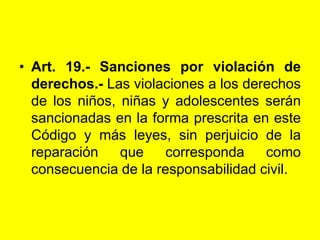 Art. 19.‑ Sanciones por violación de derechos.- Las violaciones a los derechos de los niños, niñas y adolescentes serán sancionadas en la forma prescrita en este Código y más leyes, sin perjuicio de la reparación que corresponda como consecuencia de la responsabilidad civil. 