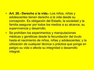 Art. 20.- Derecho a la vida.- Los niños, niñas y adolescentes tienen derecho a la vida desde su concepción. Es obligación del Estado, la sociedad y la familia asegurar por todos los medios a su alcance, su supervivencia y desarrollo.Se prohíben los experimentos y manipulaciones médicas y genéticas desde la fecundación del óvulo hasta el nacimiento de niños, niñas y adolescentes; y la utilización de cualquier técnica o práctica que ponga en peligro su vida o afecte su integridad o desarrollo integral. 