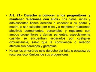 Art. 21.‑ Derecho a conocer a los progenitores y mantener relaciones con ellos.- Los niños, niñas y adolescentes tienen derecho a conocer a su padre y madre, a ser cuidados por ellos y a mantener relaciones afectivas permanentes, personales y regulares con ambos progenitores y demás parientes, especialmente cuando se encuentran separados por cualquier circunstancia, salvo que la convivencia o relación afecten sus derechos y garantías.No se les privará de este derecho por falta o escasez de recursos económicos de sus progenitores.