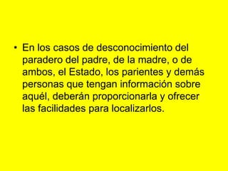 En los casos de desconocimiento del paradero del padre, de la madre, o de ambos, el Estado, los parientes y demás personas que tengan información sobre aquél, deberán proporcionarla y ofrecer las facilidades para localizarlos. 
