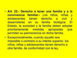 Art. 22.- Derecho a tener una familia y a la convivencia familiar.- Los niños, niñas y adolescentes tienen derecho a vivir y desarrollarse en su familia biológica. El Estado, la sociedad y la familia deben adoptar prioritariamente medidas apropiadas que permitan su permanencia en dicha familia.Excepcionalmente, cuando aquello sea imposible o contrario a su interés superior, los niños, niñas y adolescentes tienen derecho a otra familia, de conformidad con la ley.