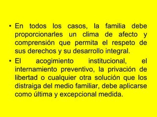 En todos los casos, la familia debe proporcionarles un clima de afecto y comprensión que permita el respeto de sus derechos y su desarrollo integral.El acogimiento institucional, el internamiento preventivo, la privación de libertad o cualquier otra solución que los distraiga del medio familiar, debe aplicarse como última y excepcional medida. 