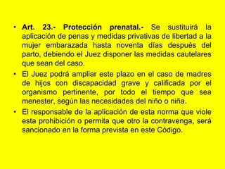 Art. 23.‑ Protección prenatal.‑ Se sustituirá la aplicación de penas y medidas privativas de libertad a la mujer embarazada hasta noventa días después del parto, debiendo el Juez disponer las medidas cautelares que sean del caso.El Juez podrá ampliar este plazo en el caso de madres de hijos con discapacidad grave y calificada por el organismo pertinente, por todo el tiempo que sea menester, según las necesidades del niño o niña.El responsable de la aplicación de esta norma que viole esta prohibición o permita que otro la contravenga, será sancionado en la forma prevista en este Código. 