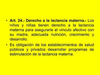 Art. 24.‑ Derecho a la lactancia materna.- Los niños y niñas tienen derecho a la lactancia materna para asegurarle el vínculo afectivo con su madre, adecuada nutrición, crecimiento y desarrollo.Es obligación de los establecimientos de salud públicos y privados desarrollar programas de estimulación de la lactancia materna. 