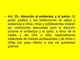 Art. 25.‑ Atención al embarazo y al parto.‑ El poder público y las instituciones de salud y asistencia a niños, niñas y adolescentes crearán las condiciones adecuadas para la atención durante el embarazo y el parto, a favor de la madre y del niño o niña, especialmente tratándose de madres adolescentes y de niños o niñas con peso inferior a dos mil quinientos gramos. 
