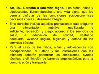 Art. 26.‑ Derecho a una vida digna.- Los niños, niñas y adolescentes tienen derecho a una vida digna, que les permita disfrutar de las condiciones socioeconómicas necesarias para su desarrollo integral.Este derecho incluye aquellas prestaciones que aseguren una alimentación nutritiva, equilibrada y suficiente, recreación y juego, acceso a los servicios de salud, a educación de calidad, vestuario adecuado, vivienda segura, higiénica y dotada de los servicios básicos.Para el caso de los niños, niñas y adolescentes con discapacidades, el Estado y las instituciones que las atienden deberán garantizar las condiciones, ayudas técnicas y eliminación de barreras arquitectónicas para la comunicación y transporte. 