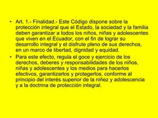 Art. 1.‑ Finalidad.‑ Este Código dispone sobre la protección integral que el Estado, la sociedad y la familia deben garantizar a todos los niños, niñas y adolescentes que viven en el Ecuador, con el fin de lograr su desarrollo integral y el disfrute pleno de sus derechos, en un marco de libertad, dignidad y equidad.Para este efecto, regula el goce y ejercicio de los derechos, deberes y responsabilidades de los niños, niñas y adolescentes y los medios para hacerlos efectivos, garantizarlos y protegerlos, conforme al principio del interés superior de la niñez y adolescencia y a la doctrina de protección integral.