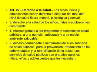 Art. 27.- Derecho a la salud.‑ Los niños, niñas y adolescentes tienen derecho a disfrutar del más alto nivel de salud física, mental, psicológica y sexual.El derecho a la salud de los niños, niñas y adolescentes comprende:1. Acceso gratuito a los programas y acciones de salud públicos, a una nutrición adecuada y a un medio ambiente saludable;2. Acceso permanente e ininterrumpido a los servicios de salud públicos, para la prevención, tratamiento de las enfermedades y la rehabilitación de la salud. Los servicios de salud públicos son gratuitos para los niños, niñas y adolescentes que los necesiten;
