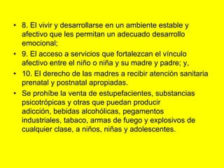 8. El vivir y desarrollarse en un ambiente estable y afectivo que les permitan un adecuado desarrollo emocional;9. El acceso a servicios que fortalezcan el vínculo afectivo entre el niño o niña y su madre y padre; y,10. El derecho de las madres a recibir atención sanitaria prenatal y postnatal apropiadas.Se prohíbe la venta de estupefacientes, substancias psicotrópicas y otras que puedan producir adicción, bebidas alcohólicas, pegamentos industriales, tabaco, armas de fuego y explosivos de cualquier clase, a niños, niñas y adolescentes. 