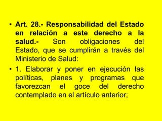 Art. 28.- Responsabilidad del Estado en relación a este derecho a la salud.- Son obligaciones del Estado, que se cumplirán a través del Ministerio de Salud:1. Elaborar y poner en ejecución las políticas, planes y programas que favorezcan el goce del derecho contemplado en el artículo anterior;