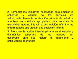 2. Fomentar las iniciativas necesarias para ampliar la cobertura y calidad de los servicios de salud, particularmente la atención primaria de salud; y adoptará las medidas apropiadas para combatir la mortalidad materno infantil, la desnutrición infantil y las enfermedades que afectan a la población infantil;3. Promover la acción interdisciplinaria en el estudio y diagnóstico temprano de los retardos del desarrollo, para que reciban el tratamiento y estimulación oportunos;