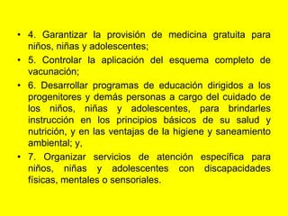 4. Garantizar la provisión de medicina gratuita para niños, niñas y adolescentes;5. Controlar la aplicación del esquema completo de vacunación;6. Desarrollar programas de educación dirigidos a los progenitores y demás personas a cargo del cuidado de los niños, niñas y adolescentes, para brindarles instrucción en los principios básicos de su salud y nutrición, y en las ventajas de la higiene y saneamiento ambiental; y,7. Organizar servicios de atención específica para niños, niñas y adolescentes con discapacidades físicas, mentales o sensoriales. 