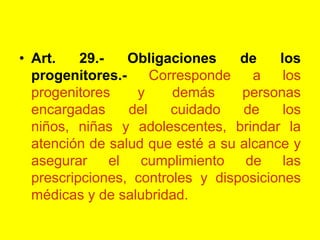 Art. 29.- Obligaciones de los progenitores.‑ Corresponde a los progenitores y demás personas encargadas del cuidado de los niños, niñas y adolescentes, brindar la atención de salud que esté a su alcance y asegurar el cumplimiento de las prescripciones, controles y disposiciones médicas y de salubridad. 