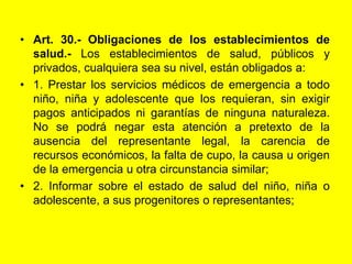 Art. 30.‑ Obligaciones de los establecimientos de salud.‑ Los establecimientos de salud, públicos y privados, cualquiera sea su nivel, están obligados a:1. Prestar los servicios médicos de emergencia a todo niño, niña y adolescente que los requieran, sin exigir pagos anticipados ni garantías de ninguna naturaleza. No se podrá negar esta atención a pretexto de la ausencia del representante legal, la carencia de recursos económicos, la falta de cupo, la causa u origen de la emergencia u otra circunstancia similar;2. Informar sobre el estado de salud del niño, niña o adolescente, a sus progenitores o representantes;