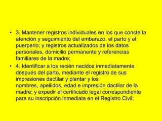 3. Mantener registros individuales en los que conste la atención y seguimiento del embarazo, el parto y el puerperio; y registros actualizados de los datos personales, domicilio permanente y referencias familiares de la madre;4. Identificar a los recién nacidos inmediatamente después del parto, mediante el registro de sus impresiones dactilar y plantar y los nombres, apellidos, edad e impresión dactilar de la madre; y expedir el certificado legal correspondiente para su inscripción inmediata en el Registro Civil;