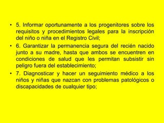 5. Informar oportunamente a los progenitores sobre los requisitos y procedimientos legales para la inscripción del niño o niña en el Registro Civil;6. Garantizar la permanencia segura del recién nacido junto a su madre, hasta que ambos se encuentren en condiciones de salud que les permitan subsistir sin peligro fuera del establecimiento;7. Diagnosticar y hacer un seguimiento médico a los niños y niñas que nazcan con problemas patológicos o discapacidades de cualquier tipo;
