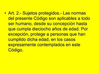 Art. 2.- Sujetos protegidos.‑ Las normas del presente Código son aplicables a todo ser humano, desde su concepción hasta que cumpla dieciocho años de edad. Por excepción, protege a personas que han cumplido dicha edad, en los casos expresamente contemplados en este Código. 