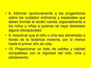 8. Informar oportunamente a los progenitores sobre los cuidados ordinarios y especiales que deben brindar al recién nacida, especialmente a los niños y niñas a quienes se haya detectado alguna discapacidad;9. Incentivar que el niño o niña sea alimentado a través de la lactancia materna, por lo menos hasta el primer año de vida;10. Proporcionar un trato de calidez y calidad compatibles con la dignidad del niño, niña y adolescente;