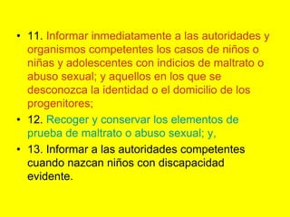 11. Informar inmediatamente a las autoridades y organismos competentes los casos de niños o niñas y adolescentes con indicios de maltrato o abuso sexual; y aquellos en los que se desconozca la identidad o el domicilio de los progenitores;12. Recoger y conservar los elementos de prueba de maltrato o abuso sexual; y,13. Informar a las autoridades competentes cuando nazcan niños con discapacidad evidente. 