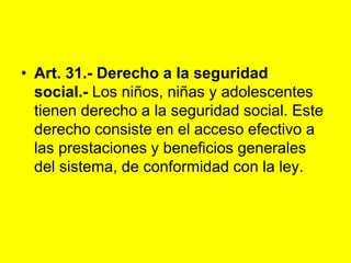 Art. 31.- Derecho a la seguridad social.‑ Los niños, niñas y adolescentes tienen derecho a la seguridad social. Este derecho consiste en el acceso efectivo a las prestaciones y beneficios generales del sistema, de conformidad con la ley. 