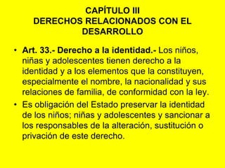 CAPÍTULO IIIDERECHOS RELACIONADOS CON EL DESARROLLOArt. 33.- Derecho a la identidad.‑ Los niños, niñas y adolescentes tienen derecho a la identidad y a los elementos que la constituyen, especialmente el nombre, la nacionalidad y sus relaciones de familia, de conformidad con la ley.Es obligación del Estado preservar la identidad de los niños; niñas y adolescentes y sancionar a los responsables de la alteración, sustitución o privación de este derecho. 