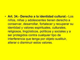 Art. 34.‑ Derecho a la identidad cultural.‑ Los niños, niñas y adolescentes tienen derecho a conservar, desarrollar, fortalecer y recuperar su identidad y valores espirituales, culturales, religiosos, lingüísticos, políticos y sociales y a ser protegidos contra cualquier tipo de interferencia que tenga por objeto sustituir, alterar o disminuir estos valores. 