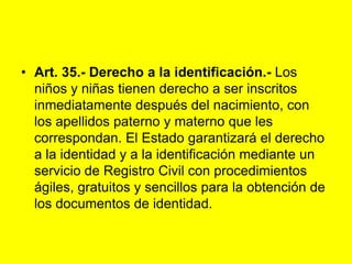 Art. 35.- Derecho a la identificación.‑ Los niños y niñas tienen derecho a ser inscritos inmediatamente después del nacimiento, con los apellidos paterno y materno que les correspondan. El Estado garantizará el derecho a la identidad y a la identificación mediante un servicio de Registro Civil con procedimientos ágiles, gratuitos y sencillos para la obtención de los documentos de identidad. 