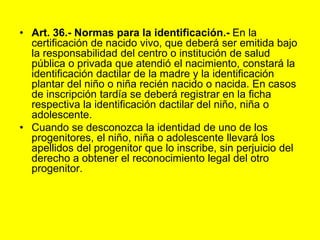 Art. 36.‑ Normas para la identificación.- En la certificación de nacido vivo, que deberá ser emitida bajo la responsabilidad del centro o institución de salud pública o privada que atendió el nacimiento, constará la identificación dactilar de la madre y la identificación plantar del niño o niña recién nacido o nacida. En casos de inscripción tardía se deberá registrar en la ficha respectiva la identificación dactilar del niño, niña o adolescente.Cuando se desconozca la identidad de uno de los progenitores, el niño, niña o adolescente llevará los apellidos del progenitor que lo inscribe, sin perjuicio del derecho a obtener el reconocimiento legal del otro progenitor.