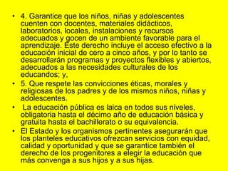 4. Garantice que los niños, niñas y adolescentes cuenten con docentes, materiales didácticos, laboratorios, locales, instalaciones y recursos adecuados y gocen de un ambiente favorable para el aprendizaje. Este derecho incluye el acceso efectivo a la educación inicial de cero a cinco años, y por lo tanto se desarrollarán programas y proyectos flexibles y abiertos, adecuados a las necesidades culturales de los educandos; y,5. Que respete las convicciones éticas, morales y religiosas de los padres y de los mismos niños, niñas y adolescentes. La educación pública es laica en todos sus niveles, obligatoria hasta el décimo año de educación básica y gratuita hasta el bachillerato o su equivalencia.El Estado y los organismos pertinentes asegurarán que los planteles educativos ofrezcan servicios con equidad, calidad y oportunidad y que se garantice también el derecho de los progenitores a elegir la educación que más convenga a sus hijos y a sus hijas. 