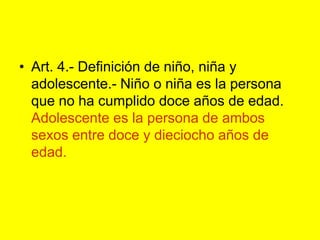 Art. 4.- Definición de niño, niña y adolescente.‑ Niño o niña es la persona que no ha cumplido doce años de edad. Adolescente es la persona de ambos sexos entre doce y dieciocho años de edad.
