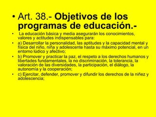 Art. 38.‑ Objetivos de los programas de educación.‑ La educación básica y media asegurarán los conocimientos, valores y actitudes indispensables para:a) Desarrollar la personalidad, las aptitudes y la capacidad mental y física del niño, niña y adolescente hasta su máximo potencial, en un entorno lúdico y afectivo;b) Promover y practicar la paz, el respeto a los derechos humanos y libertades fundamentales, la no discriminación, la tolerancia, la valoración de las diversidades, la participación, el diálogo, la autonomía y la cooperación;c) Ejercitar, defender, promover y difundir los derechos de la niñez y adolescencia;