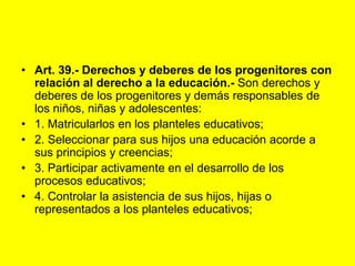Art. 39.- Derechos y deberes de los progenitores con relación al derecho a la educación.‑ Son derechos y deberes de los progenitores y demás responsables de los niños, niñas y adolescentes:1. Matricularlos en los planteles educativos;2. Seleccionar para sus hijos una educación acorde a sus principios y creencias;3. Participar activamente en el desarrollo de los procesos educativos;4. Controlar la asistencia de sus hijos, hijas o representados a los planteles educativos;