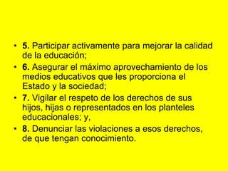 5. Participar activamente para mejorar la calidad de la educación;6. Asegurar el máximo aprovechamiento de los medios educativos que les proporciona el Estado y la sociedad;7. Vigilar el respeto de los derechos de sus hijos, hijas o representados en los planteles educacionales; y,8. Denunciar las violaciones a esos derechos, de que tengan conocimiento. 