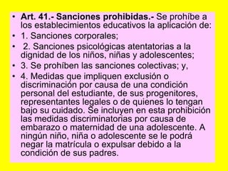 Art. 41.‑ Sanciones prohibidas.‑ Se prohíbe a los establecimientos educativos la aplicación de:1. Sanciones corporales; 2. Sanciones psicológicas atentatorias a la dignidad de los niños, niñas y adolescentes;3. Se prohíben las sanciones colectivas; y,4. Medidas que impliquen exclusión o discriminación por causa de una condición personal del estudiante, de sus progenitores, representantes legales o de quienes lo tengan bajo su cuidado. Se incluyen en esta prohibición las medidas discriminatorias por causa de embarazo o maternidad de una adolescente. A ningún niño, niña o adolescente se le podrá negar la matrícula o expulsar debido a la condición de sus padres.