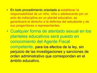 En todo procedimiento orientado a establecer la responsabilidad de un niño, niña o adolescente por un acto de indisciplina en un plantel educativo, se garantizará el derecho a la defensa del estudiante y de sus progenitores o representantes.Cualquier forma de atentado sexual en los planteles educativos será puesto en conocimiento del Agente Fiscal competente, para los efectos de la ley, sin perjuicio de las investigaciones y sanciones de orden administrativo que correspondan en el ámbito educativo.  