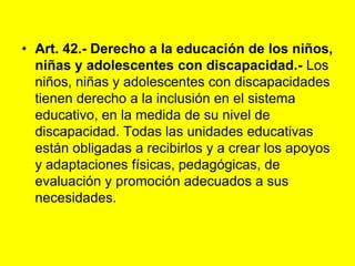 Art. 42.‑ Derecho a la educación de los niños, niñas y adolescentes con discapacidad.‑ Los niños, niñas y adolescentes con discapacidades tienen derecho a la inclusión en el sistema educativo, en la medida de su nivel de discapacidad. Todas las unidades educativas están obligadas a recibirlos y a crear los apoyos y adaptaciones físicas, pedagógicas, de evaluación y promoción adecuados a sus necesidades. 